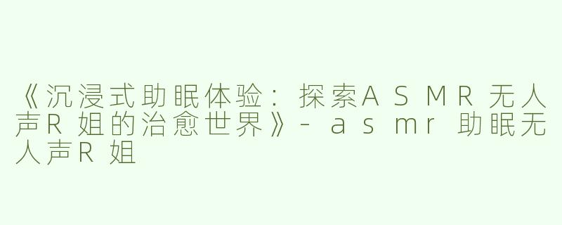 《沉浸式助眠体验：探索ASMR无人声R姐的治愈世界》-asmr助眠无人声R姐