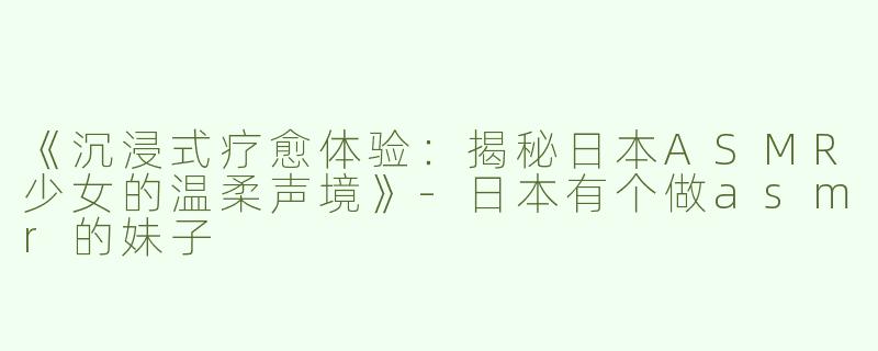 《沉浸式疗愈体验：揭秘日本ASMR少女的温柔声境》-日本有个做asmr的妹子