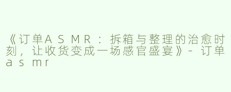 《订单ASMR：拆箱与整理的治愈时刻，让收货变成一场感官盛宴》-订单asmr