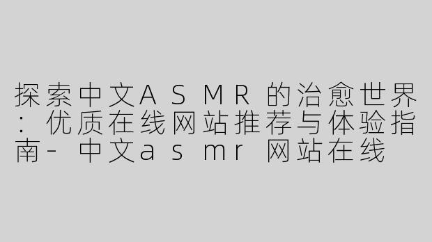 探索中文ASMR的治愈世界：优质在线网站推荐与体验指南-中文asmr网站在线