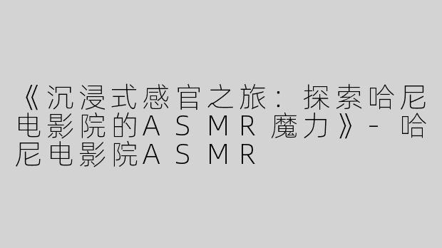 《沉浸式感官之旅：探索哈尼电影院的ASMR魔力》-哈尼电影院ASMR