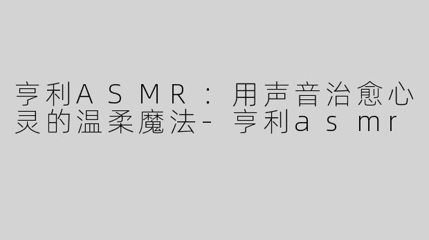 亨利ASMR：用声音治愈心灵的温柔魔法-亨利asmr