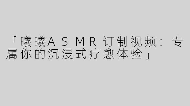 「曦曦ASMR订制视频：专属你的沉浸式疗愈体验」