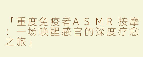 「重度免疫者ASMR按摩：一场唤醒感官的深度疗愈之旅」