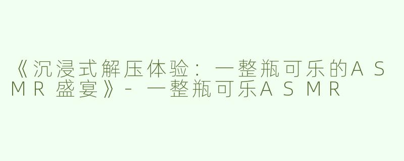 《沉浸式解压体验：一整瓶可乐的ASMR盛宴》-一整瓶可乐ASMR
