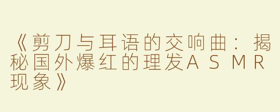 《剪刀与耳语的交响曲：揭秘国外爆红的理发ASMR现象》