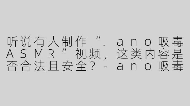 听说有人制作“.ano吸毒ASMR”视频，这类内容是否合法且安全？-ano吸毒asmr