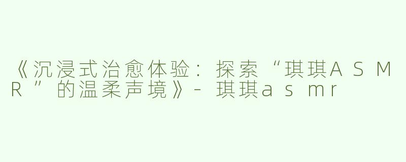 《沉浸式治愈体验：探索“琪琪ASMR”的温柔声境》-琪琪asmr