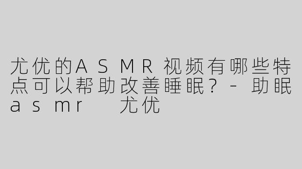 尤优的ASMR视频有哪些特点可以帮助改善睡眠？-助眠asmr 尤优