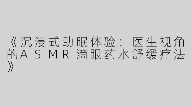 《沉浸式助眠体验：医生视角的ASMR滴眼药水舒缓疗法》