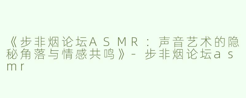 《步非烟论坛ASMR：声音艺术的隐秘角落与情感共鸣》-步非烟论坛asmr