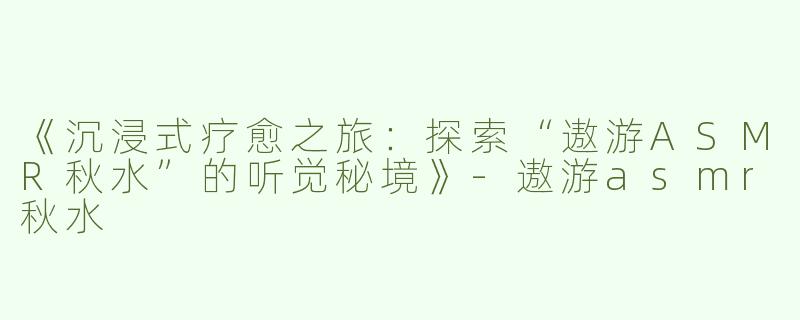 《沉浸式疗愈之旅：探索“遨游ASMR秋水”的听觉秘境》-遨游asmr秋水