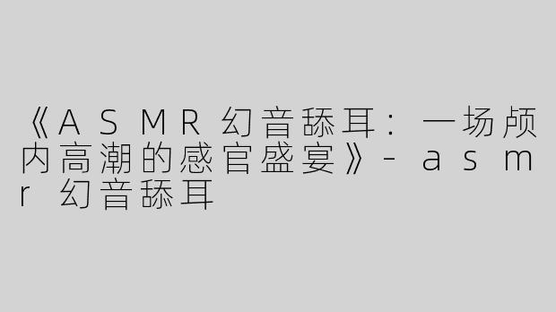 《ASMR幻音舔耳：一场颅内高潮的感官盛宴》