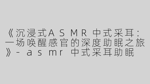 《沉浸式ASMR中式采耳：一场唤醒感官的深度助眠之旅》-asmr中式采耳助眠