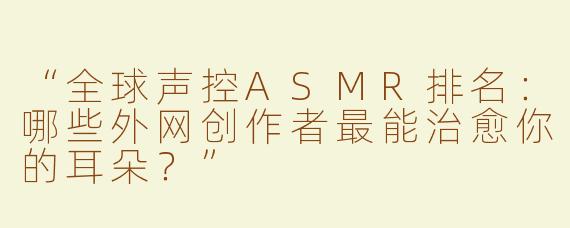 “全球声控ASMR排名：哪些外网创作者最能治愈你的耳朵？”