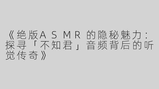 《绝版ASMR的隐秘魅力：探寻「不知君」音频背后的听觉传奇》