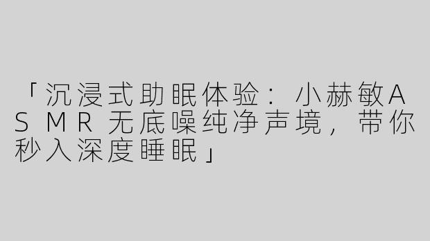 「沉浸式助眠体验：小赫敏ASMR无底噪纯净声境，带你秒入深度睡眠」