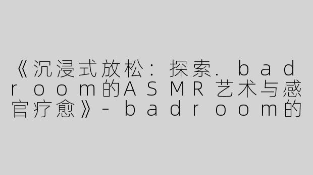 《沉浸式放松：探索.badroom的ASMR艺术与感官疗愈》-badroom的asmr