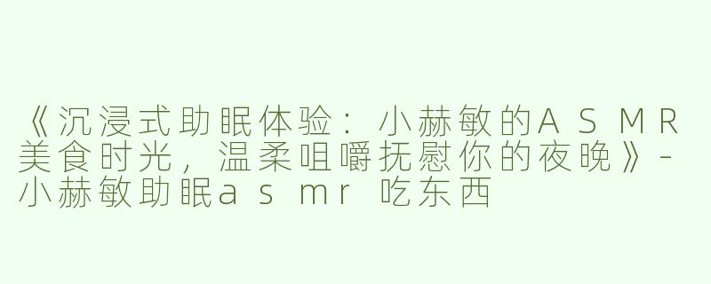 《沉浸式助眠体验：小赫敏的ASMR美食时光，温柔咀嚼抚慰你的夜晚》-小赫敏助眠asmr吃东西