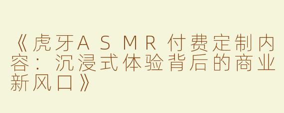 《虎牙ASMR付费定制内容：沉浸式体验背后的商业新风口》