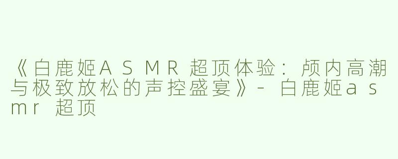 《白鹿姬ASMR超顶体验：颅内高潮与极致放松的声控盛宴》