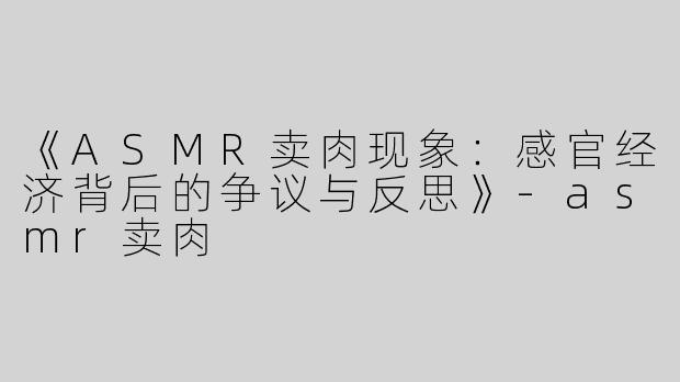 《ASMR卖肉现象：感官经济背后的争议与反思》-asmr卖肉