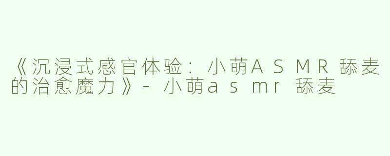 《沉浸式感官体验：小萌ASMR舔麦的治愈魔力》-小萌asmr舔麦