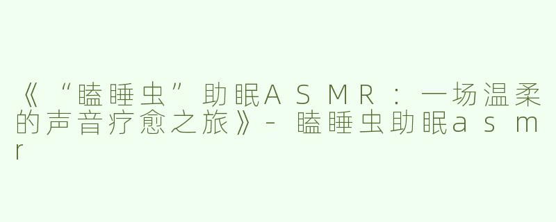 《“瞌睡虫”助眠ASMR：一场温柔的声音疗愈之旅》-瞌睡虫助眠asmr