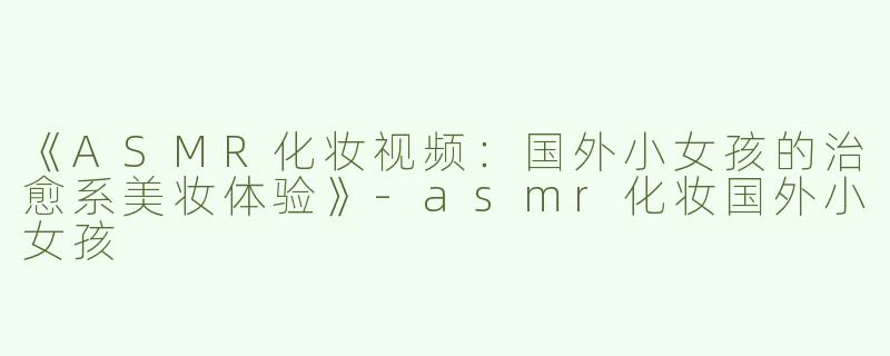 《ASMR化妆视频：国外小女孩的治愈系美妆体验》-asmr化妆国外小女孩