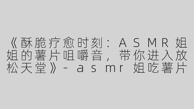 《酥脆疗愈时刻：ASMR姐姐的薯片咀嚼音，带你进入放松天堂》-asmr姐吃薯片