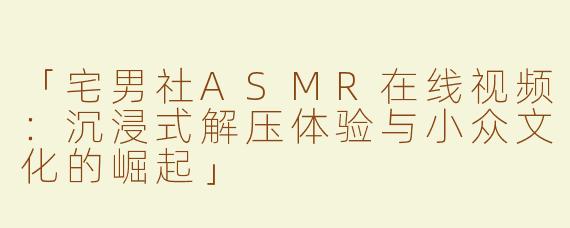 「宅男社ASMR在线视频：沉浸式解压体验与小众文化的崛起」