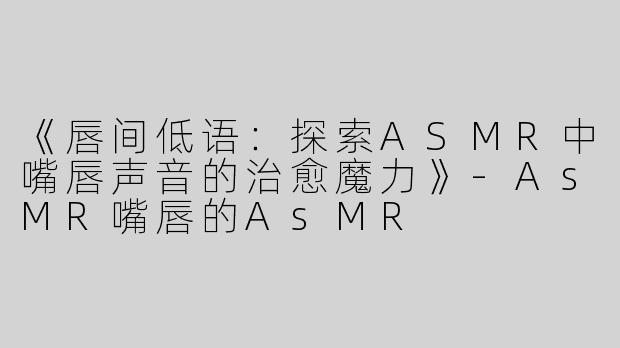 《唇间低语：探索ASMR中嘴唇声音的治愈魔力》-AsMR嘴唇的AsMR