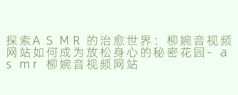探索ASMR的治愈世界：柳婉音视频网站如何成为放松身心的秘密花园