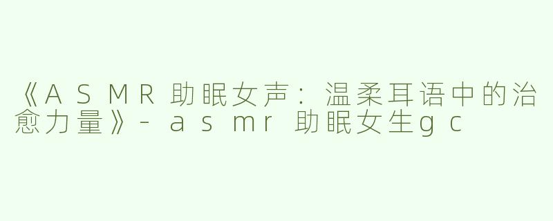 《ASMR助眠女声：温柔耳语中的治愈力量》-asmr助眠女生gc
