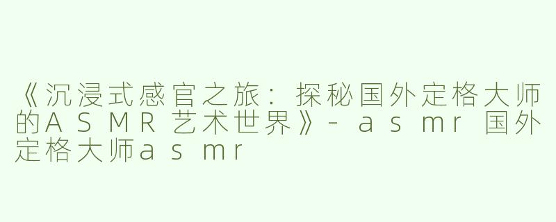 《沉浸式感官之旅：探秘国外定格大师的ASMR艺术世界》-asmr国外定格大师asmr