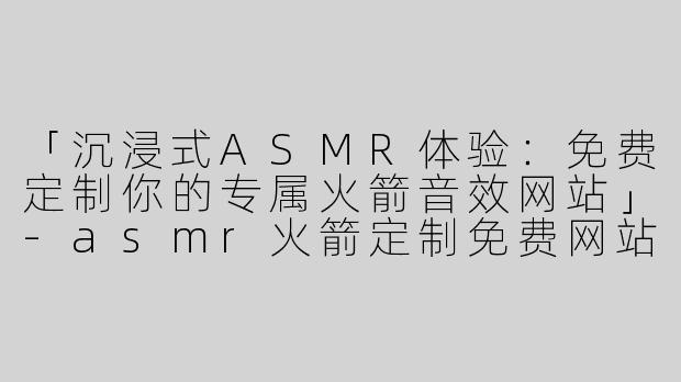 「沉浸式ASMR体验：免费定制你的专属火箭音效网站」-asmr火箭定制免费网站