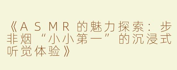 《ASMR的魅力探索：步非烟“小小第一”的沉浸式听觉体验》