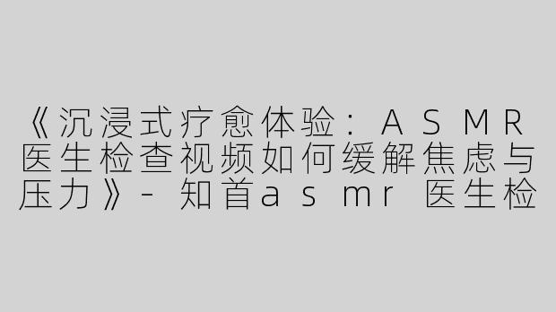 《沉浸式疗愈体验：ASMR医生检查视频如何缓解焦虑与压力》-知首asmr医生检查