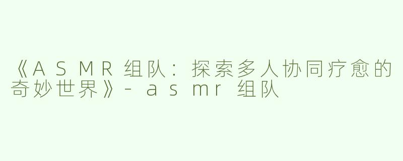 《ASMR组队：探索多人协同疗愈的奇妙世界》