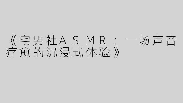 《宅男社ASMR：一场声音疗愈的沉浸式体验》