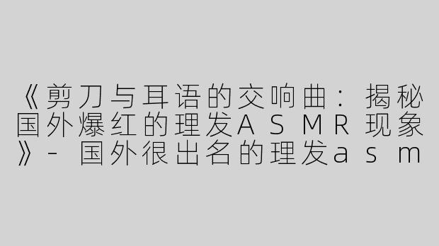 《剪刀与耳语的交响曲：揭秘国外爆红的理发ASMR现象》