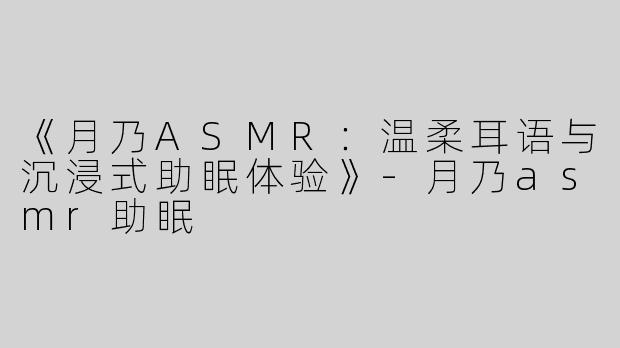 《月乃ASMR：温柔耳语与沉浸式助眠体验》-月乃asmr助眠