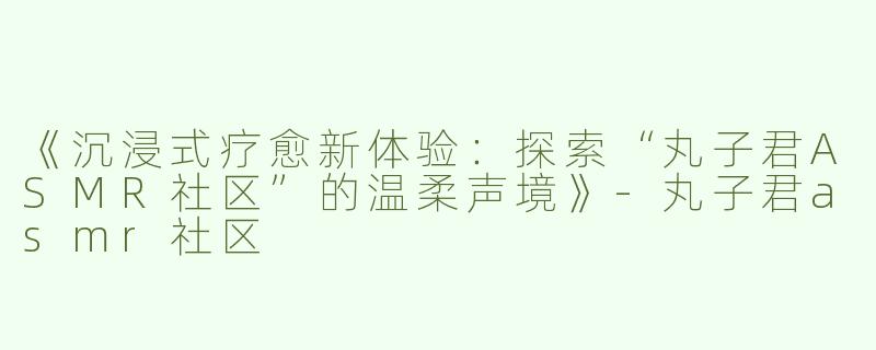 《沉浸式疗愈新体验：探索“丸子君ASMR社区”的温柔声境》-丸子君asmr社区