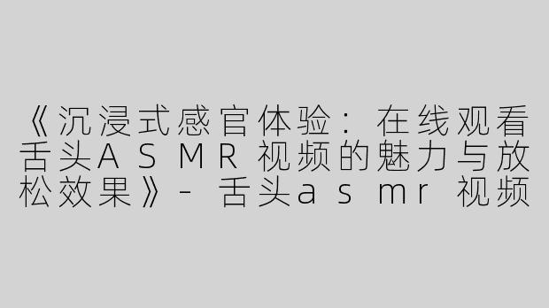 《沉浸式感官体验：在线观看舌头ASMR视频的魅力与放松效果》-舌头asmr视频在线观看