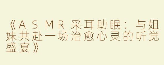 《ASMR采耳助眠：与姐妹共赴一场治愈心灵的听觉盛宴》