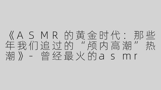 《ASMR的黄金时代：那些年我们追过的“颅内高潮”热潮》-曾经最火的asmr