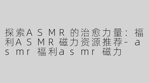 探索ASMR的治愈力量：福利ASMR磁力资源推荐-asmr福利asmr磁力
