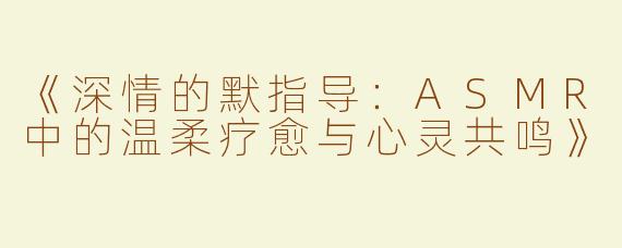《深情的默指导：ASMR中的温柔疗愈与心灵共鸣》