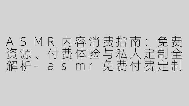 ASMR内容消费指南：免费资源、付费体验与私人定制全解析-asmr免费付费定制