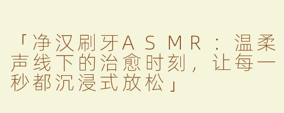 「净汉刷牙ASMR：温柔声线下的治愈时刻，让每一秒都沉浸式放松」